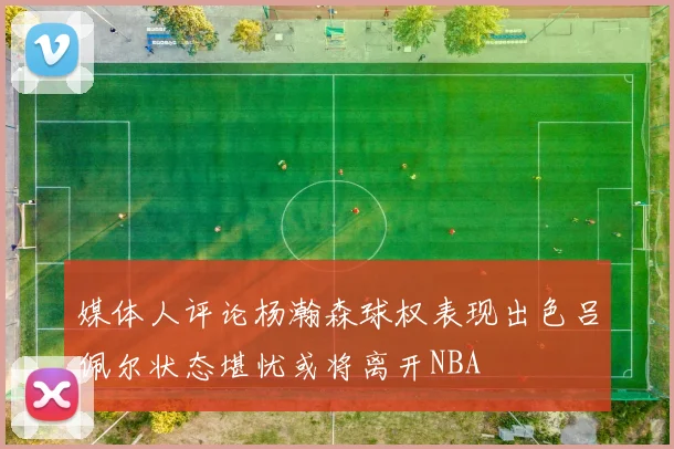 媒体人评论杨瀚森球权表现出色吕佩尔状态堪忧或将离开NBA