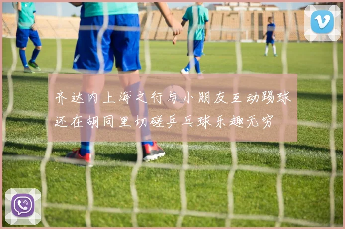 齐达内上海之行与小朋友互动踢球还在胡同里切磋乒乓球乐趣无穷
