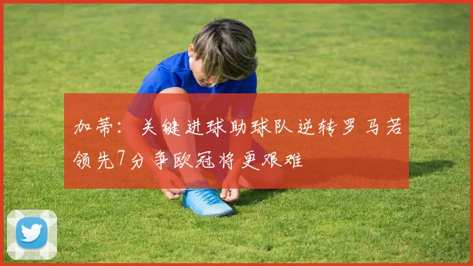 加蒂：关键进球助球队逆转罗马若领先7分争欧冠将更艰难