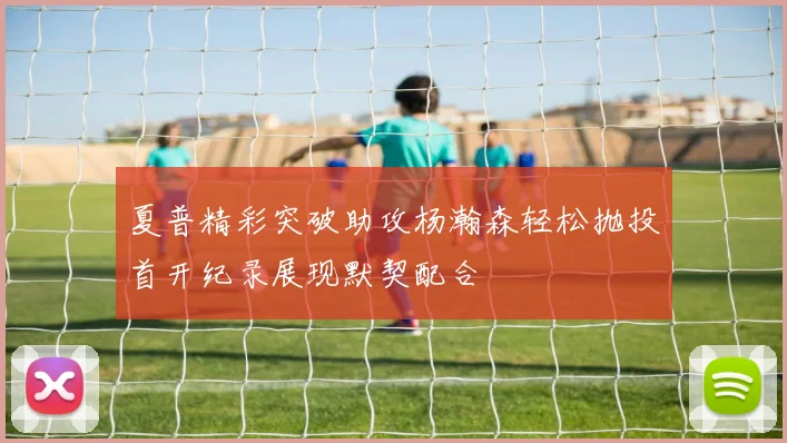 夏普精彩突破助攻杨瀚森轻松抛投首开纪录展现默契配合