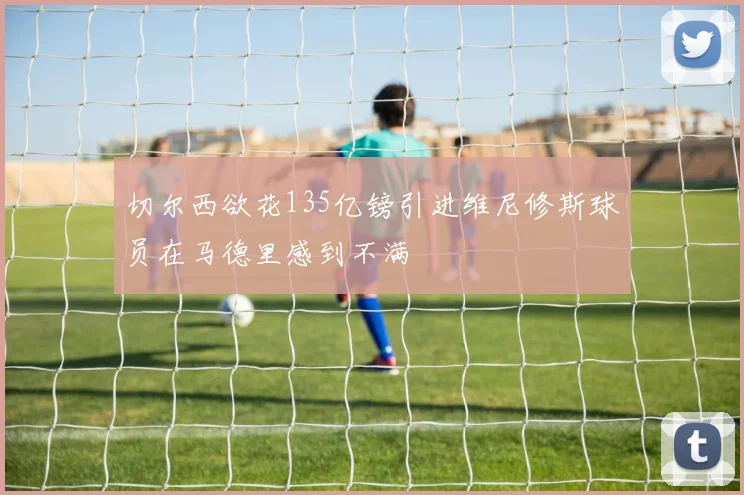切尔西欲花135亿镑引进维尼修斯球员在马德里感到不满