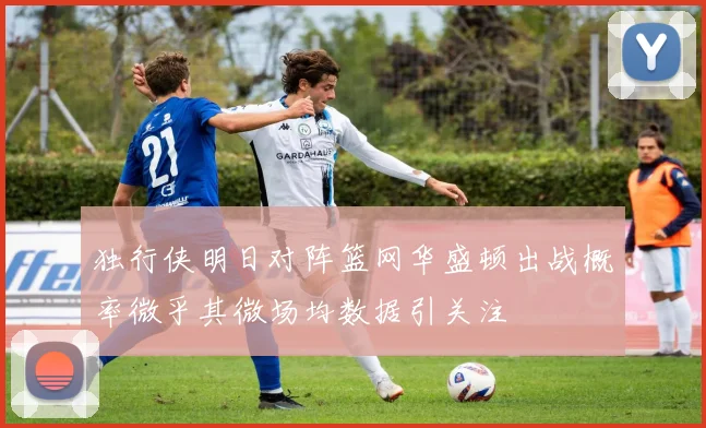 独行侠明日对阵篮网华盛顿出战概率微乎其微场均数据引关注