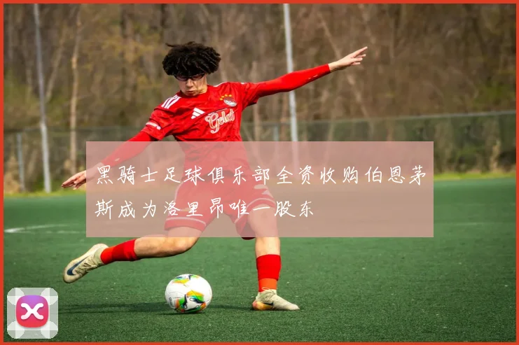 黑骑士足球俱乐部全资收购伯恩茅斯成为洛里昂唯一股东