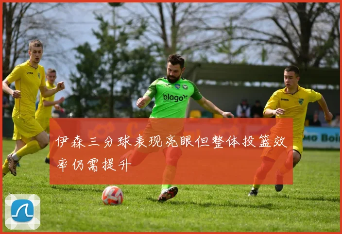 伊森三分球表现亮眼但整体投篮效率仍需提升
