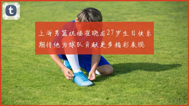 上海男篮祝福崔晓龙27岁生日快乐期待他为球队贡献更多精彩表现