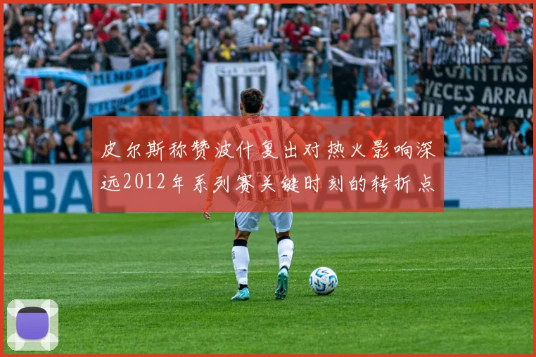 皮尔斯称赞波什复出对热火影响深远2012年系列赛关键时刻的转折点