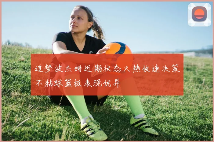 追梦波杰姆近期状态火热快速决策不粘球篮板表现优异