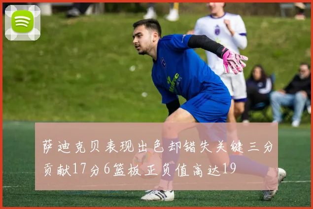 萨迪克贝表现出色却错失关键三分贡献17分6篮板正负值高达19