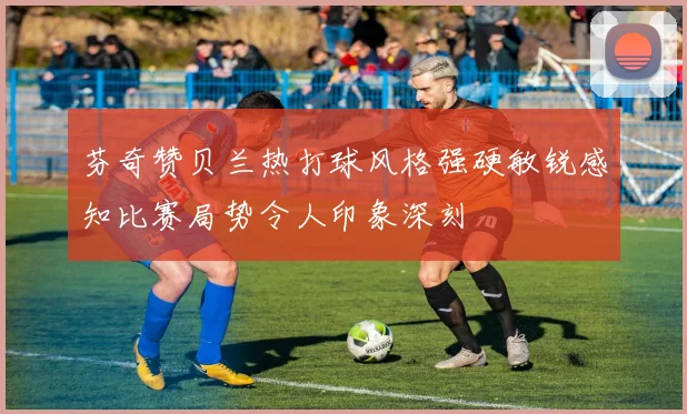 芬奇赞贝兰热打球风格强硬敏锐感知比赛局势令人印象深刻